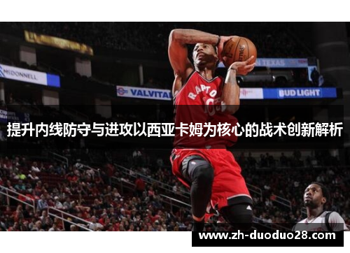 提升内线防守与进攻以西亚卡姆为核心的战术创新解析 提升内线防守与进攻以西亚卡姆为核心的战术创新解析