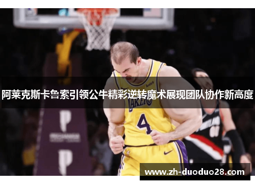 阿莱克斯卡鲁索引领公牛精彩逆转魔术展现团队协作新高度 阿莱克斯卡鲁索引领公牛精彩逆转魔术展现团队协作新高度