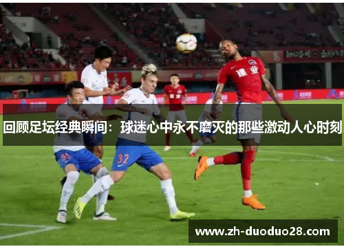 回顾足坛经典瞬间:球迷心中永不磨灭的那些激动人心时刻 回顾足坛经典瞬间:球迷心中永不磨灭的那些激动人心时刻