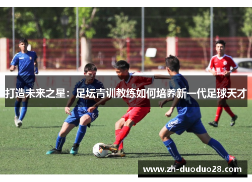 打造未来之星:足坛青训教练如何培养新一代足球天才 打造未来之星:足坛青训教练如何培养新一代足球天才