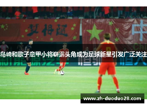 岛崎和歌子意甲小将崭露头角成为足球新星引发广泛关注 岛崎和歌子意甲小将崭露头角成为足球新星引发广泛关注