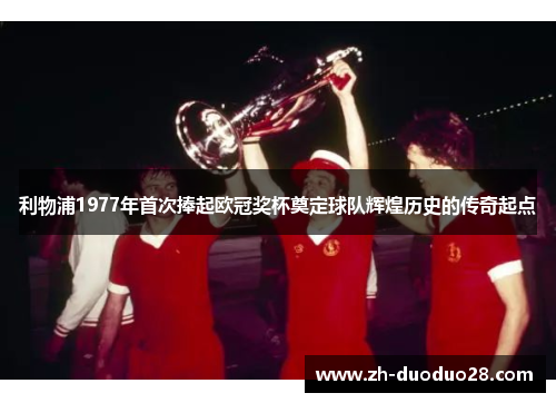利物浦1977年首次捧起欧冠奖杯奠定球队辉煌历史的传奇起点 利物浦1977年首次捧起欧冠奖杯奠定球队辉煌历史的传奇起点