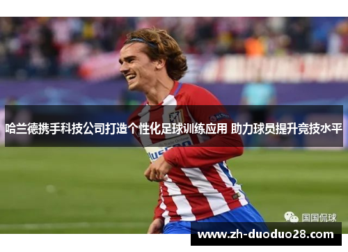 哈兰德携手科技公司打造个性化足球训练应用 助力球员提升竞技水平 哈兰德携手科技公司打造个性化足球训练应用 助力球员提升竞技水平