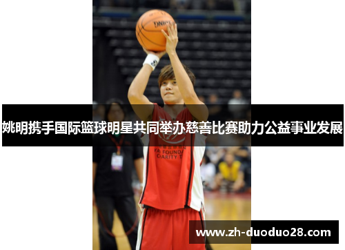 姚明携手国际篮球明星共同举办慈善比赛助力公益事业发展 姚明携手国际篮球明星共同举办慈善比赛助力公益事业发展
