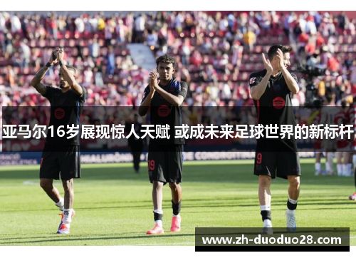 亚马尔16岁展现惊人天赋 或成未来足球世界的新标杆 亚马尔16岁展现惊人天赋 或成未来足球世界的新标杆