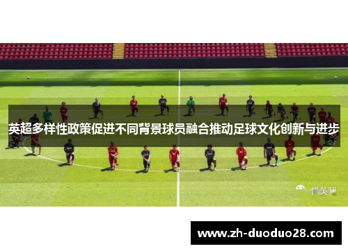 英超多样性政策促进不同背景球员融合推动足球文化创新与进步 英超多样性政策促进不同背景球员融合推动足球文化创新与进步