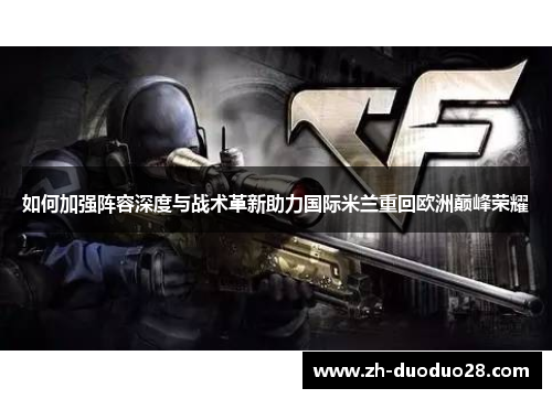 如何加强阵容深度与战术革新助力国际米兰重回欧洲巅峰荣耀 如何加强阵容深度与战术革新助力国际米兰重回欧洲巅峰荣耀
