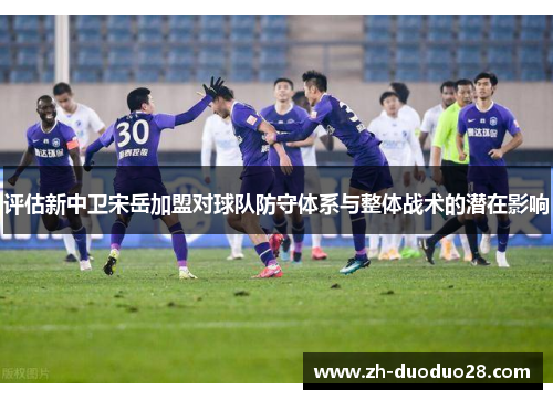 评估新中卫宋岳加盟对球队防守体系与整体战术的潜在影响 评估新中卫宋岳加盟对球队防守体系与整体战术的潜在影响