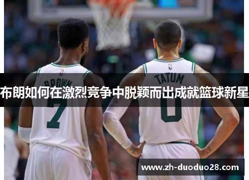 布朗如何在激烈竞争中脱颖而出成就篮球新星 布朗如何在激烈竞争中脱颖而出成就篮球新星
