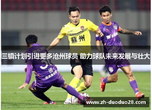 三镇计划引进更多沧州球员 助力球队未来发展与壮大 三镇计划引进更多沧州球员 助力球队未来发展与壮大