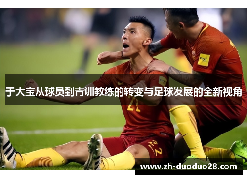 于大宝从球员到青训教练的转变与足球发展的全新视角 于大宝从球员到青训教练的转变与足球发展的全新视角
