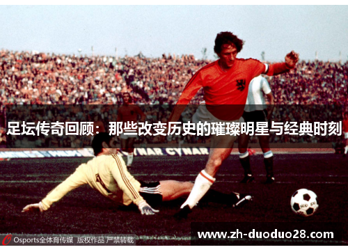 足坛传奇回顾：那些改变历史的璀璨明星与经典时刻