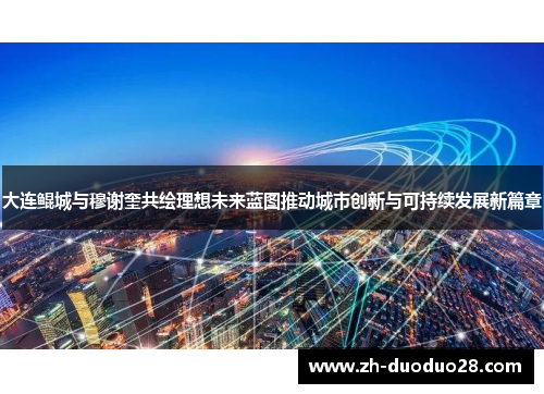 大连鲲城与穆谢奎共绘理想未来蓝图推动城市创新与可持续发展新篇章