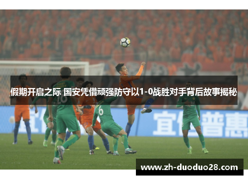 假期开启之际 国安凭借顽强防守以1-0战胜对手背后故事揭秘 假期开启之际 国安凭借顽强防守以1-0战胜对手背后故事揭秘