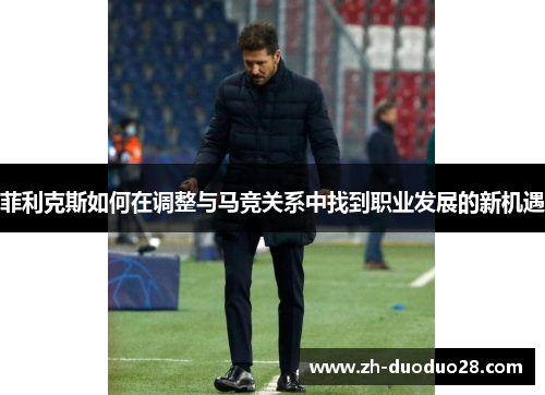 菲利克斯如何在调整与马竞关系中找到职业发展的新机遇