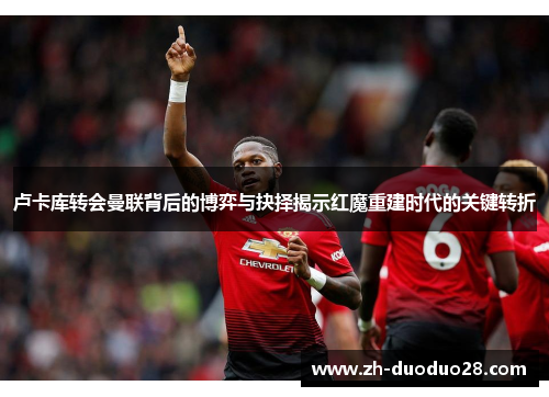 卢卡库转会曼联背后的博弈与抉择揭示红魔重建时代的关键转折