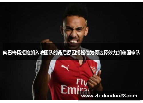 奥巴梅扬拒绝加入法国队的背后原因揭秘他为何选择效力加蓬国家队