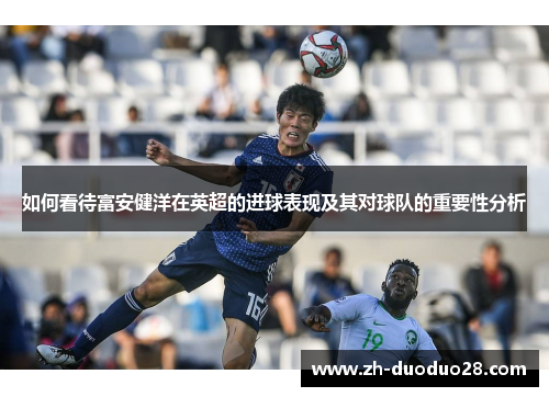 如何看待富安健洋在英超的进球表现及其对球队的重要性分析