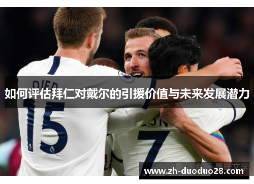 如何评估拜仁对戴尔的引援价值与未来发展潜力 如何评估拜仁对戴尔的引援价值与未来发展潜力