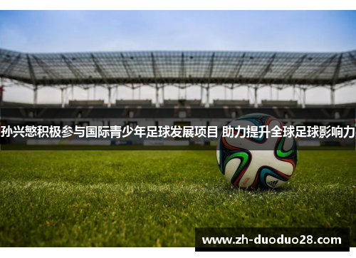 孙兴慜积极参与国际青少年足球发展项目 助力提升全球足球影响力